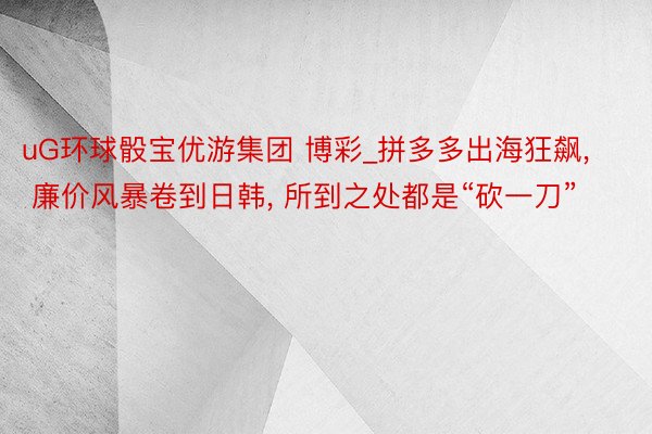 uG环球骰宝优游集团 博彩_拼多多出海狂飙, 廉价风暴卷到日韩, 所到之处都是“砍一刀”