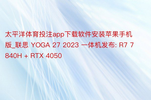 太平洋体育投注app下载软件安装苹果手机版_联思 YOGA 27 2023 一体机发布: R7 7840H + RTX 4050