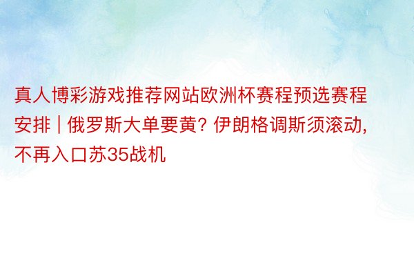 真人博彩游戏推荐网站欧洲杯赛程预选赛程安排 | 俄罗斯大单要黄? 伊朗格调斯须滚动, 不再入口苏35战机