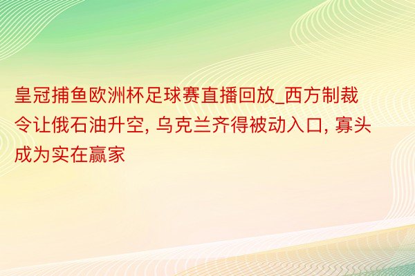 皇冠捕鱼欧洲杯足球赛直播回放_西方制裁令让俄石油升空, 乌克兰齐得被动入口, 寡头成为实在赢家