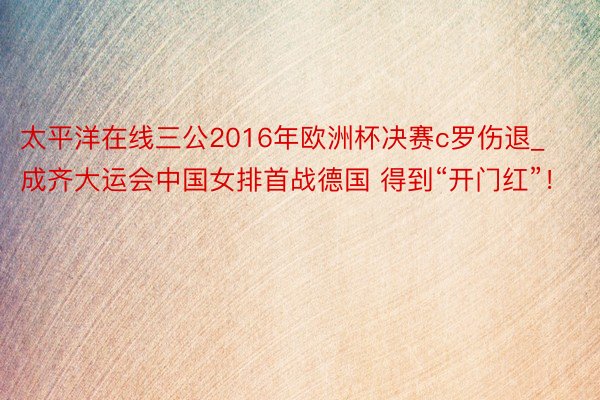 太平洋在线三公2016年欧洲杯决赛c罗伤退_成齐大运会中国女排首战德国 得到“开门红”！