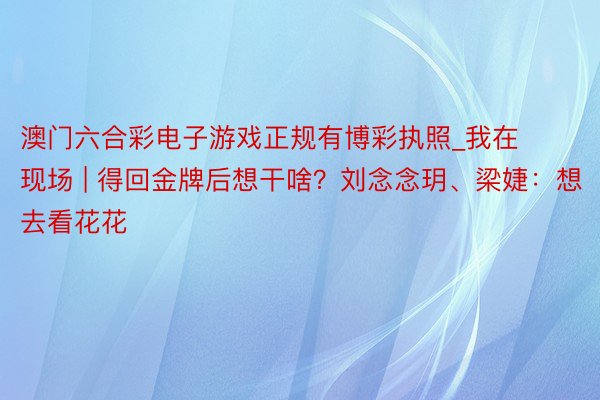 澳门六合彩电子游戏正规有博彩执照_我在现场 | 得回金牌后想干啥？刘念念玥、梁婕：想去看花花