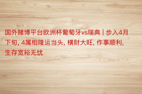 国外赌博平台欧洲杯葡萄牙vs瑞典 | 步入4月下旬, 4属相隆运当头, 横财大旺, 作事顺利, 生存宽裕无忧