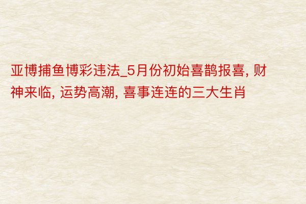 亚博捕鱼博彩违法_5月份初始喜鹊报喜, 财神来临, 运势高潮, 喜事连连的三大生肖