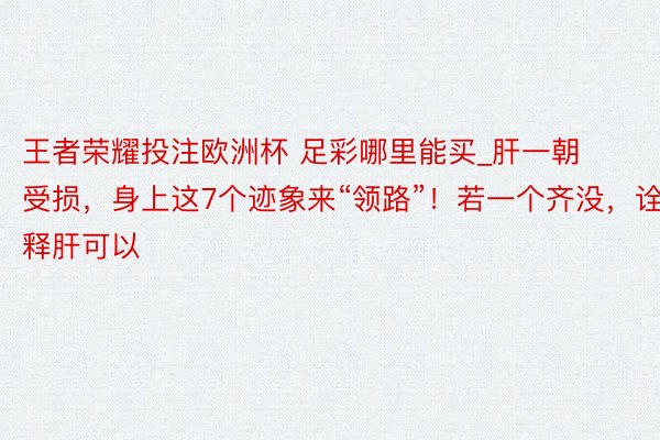 王者荣耀投注欧洲杯 足彩哪里能买_肝一朝受损，身上这7个迹象来“领路”！若一个齐没，诠释肝可以