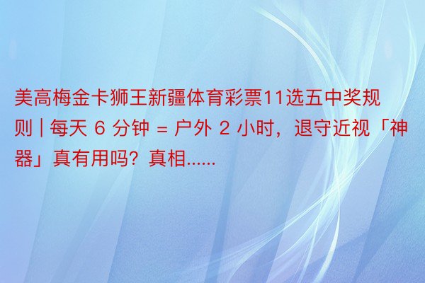 美高梅金卡狮王新疆体育彩票11选五中奖规则 | 每天 6 分钟 = 户外 2 小时，退守近视「神器」真有用吗？真相......