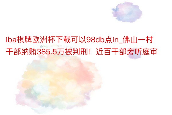 iba棋牌欧洲杯下载可以98db点in_佛山一村干部纳贿385.5万被判刑！近百干部旁听庭审