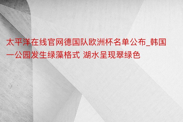 太平洋在线官网德国队欧洲杯名单公布_韩国一公园发生绿藻格式 湖水呈现翠绿色