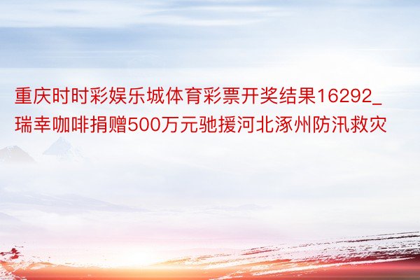 重庆时时彩娱乐城体育彩票开奖结果16292_瑞幸咖啡捐赠500万元驰援河北涿州防汛救灾