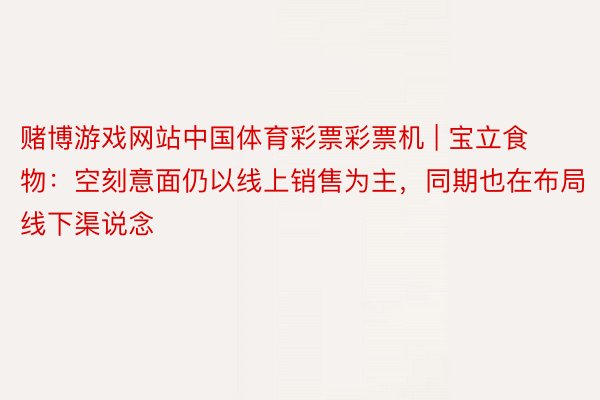 赌博游戏网站中国体育彩票彩票机 | 宝立食物：空刻意面仍以线上销售为主，同期也在布局线下渠说念