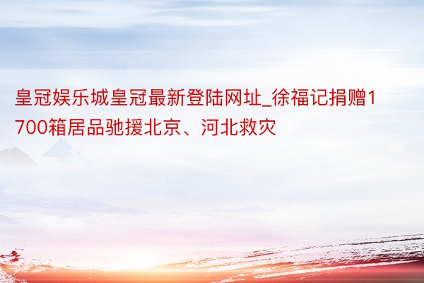 皇冠娱乐城皇冠最新登陆网址_徐福记捐赠1700箱居品驰援北京、河北救灾