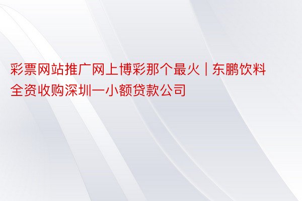 彩票网站推广网上博彩那个最火 | 东鹏饮料全资收购深圳一小额贷款公司