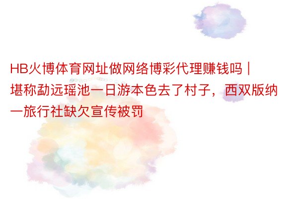 HB火博体育网址做网络博彩代理赚钱吗 |  堪称勐远瑶池一日游本色去了村子，西双版纳一旅行社缺欠宣传被罚