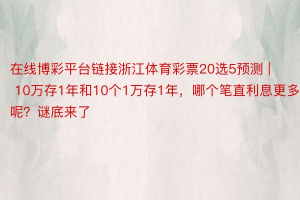 在线博彩平台链接浙江体育彩票20选5预测 | 10万存1年和10个1万存1年，哪个笔直利息更多呢？谜底来了