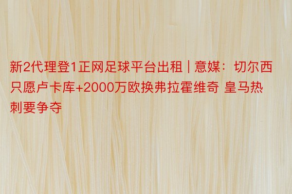 新2代理登1正网足球平台出租 | 意媒：切尔西只愿卢卡库+2000万欧换弗拉霍维奇 皇马热刺要争夺