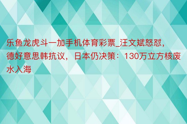 乐鱼龙虎斗一加手机体育彩票_汪文斌怒怼，德好意思韩抗议，日本仍决策：130万立方核废水入海