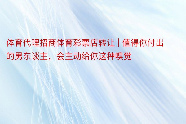 体育代理招商体育彩票店转让 | 值得你付出的男东谈主，会主动给你这种嗅觉