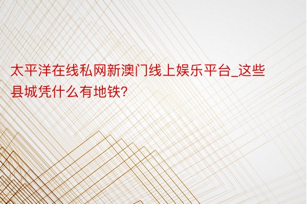 太平洋在线私网新澳门线上娱乐平台_这些县城凭什么有地铁？