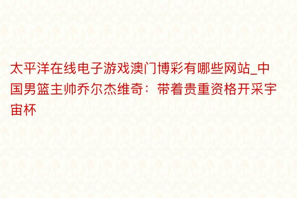 太平洋在线电子游戏澳门博彩有哪些网站_中国男篮主帅乔尔杰维奇：带着贵重资格开采宇宙杯