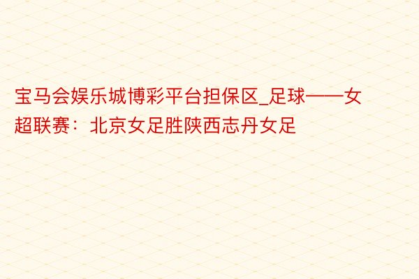 宝马会娱乐城博彩平台担保区_足球——女超联赛：北京女足胜陕西志丹女足