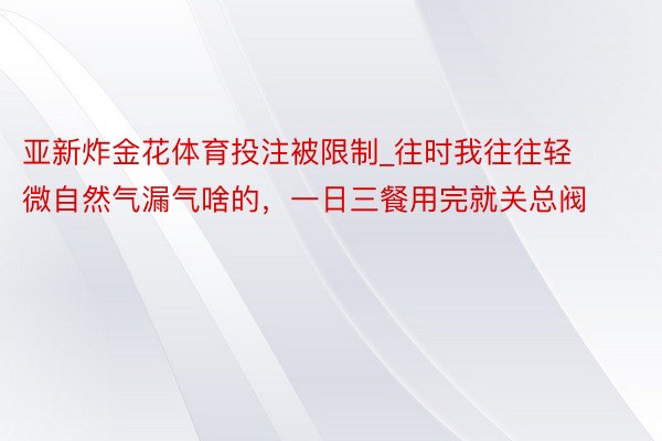 亚新炸金花体育投注被限制_往时我往往轻微自然气漏气啥的，一日三餐用完就关总阀