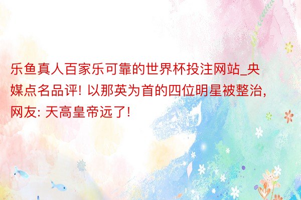 乐鱼真人百家乐可靠的世界杯投注网站_央媒点名品评! 以那英为首的四位明星被整治, 网友: 天高皇帝远了!