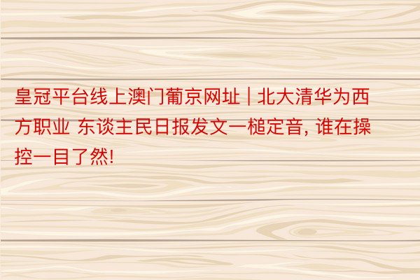 皇冠平台线上澳门葡京网址 | 北大清华为西方职业 东谈主民日报发文一槌定音, 谁在操控一目了然!