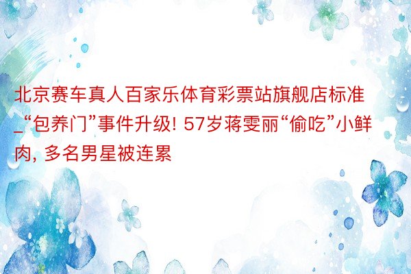 北京赛车真人百家乐体育彩票站旗舰店标准_“包养门”事件升级! 57岁蒋雯丽“偷吃”小鲜肉, 多名男星被连累