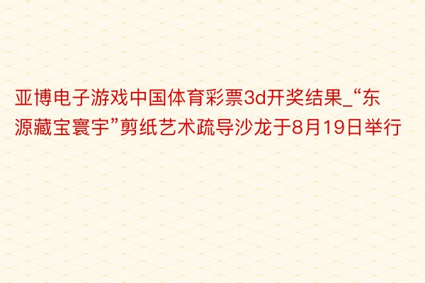 亚博电子游戏中国体育彩票3d开奖结果_“东源藏宝寰宇”剪纸艺术疏导沙龙于8月19日举行