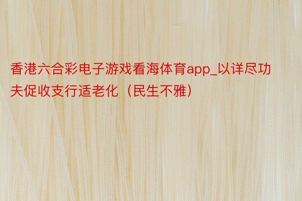 香港六合彩电子游戏看海体育app_以详尽功夫促收支行适老化（民生不雅）