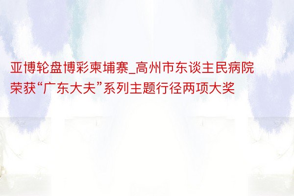 亚博轮盘博彩柬埔寨_高州市东谈主民病院荣获“广东大夫”系列主题行径两项大奖