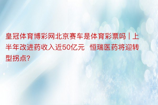 皇冠体育博彩网北京赛车是体育彩票吗 | 上半年改进药收入近50亿元  恒瑞医药将迎转型拐点？