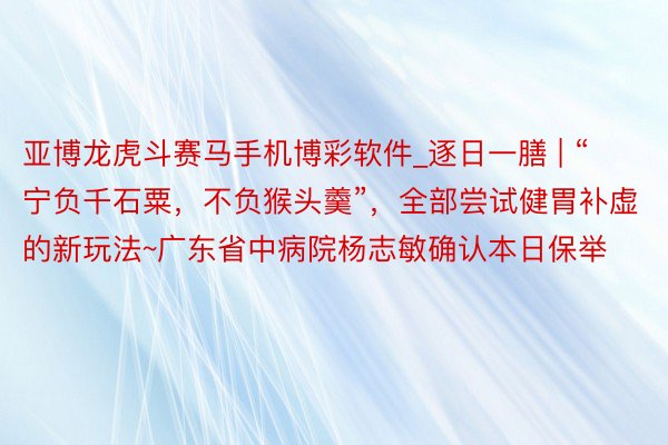 亚博龙虎斗赛马手机博彩软件_逐日一膳 | “宁负千石粟，不负猴头羹”，全部尝试健胃补虚的新玩法~广东省中病院杨志敏确认本日保举