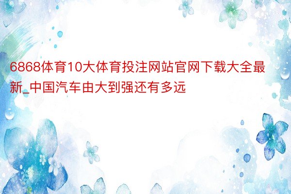 6868体育10大体育投注网站官网下载大全最新_中国汽车由大到强还有多远