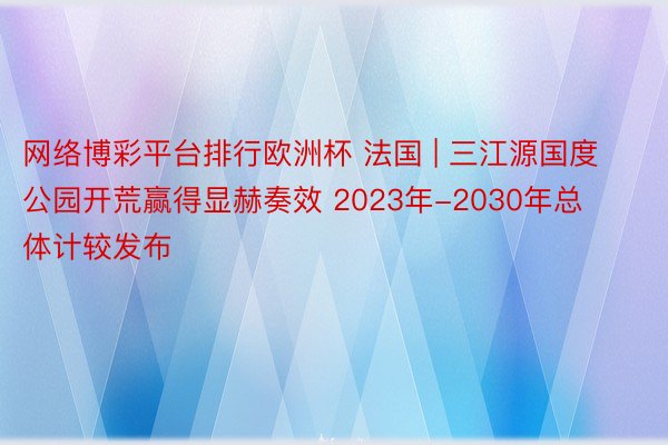 网络博彩平台排行欧洲杯 法国 | 三江源国度公园开荒赢得显赫奏效 2023年-2030年总体计较发布