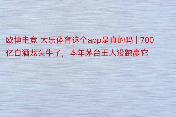 欧博电竞 大乐体育这个app是真的吗 | 700亿白酒龙头牛了，本年茅台王人没跑赢它