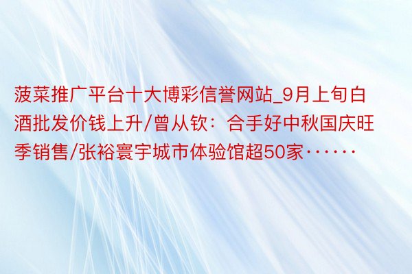 菠菜推广平台十大博彩信誉网站_9月上旬白酒批发价钱上升/曾从钦：合手好中秋国庆旺季销售/张裕寰宇城市体验馆超50家······