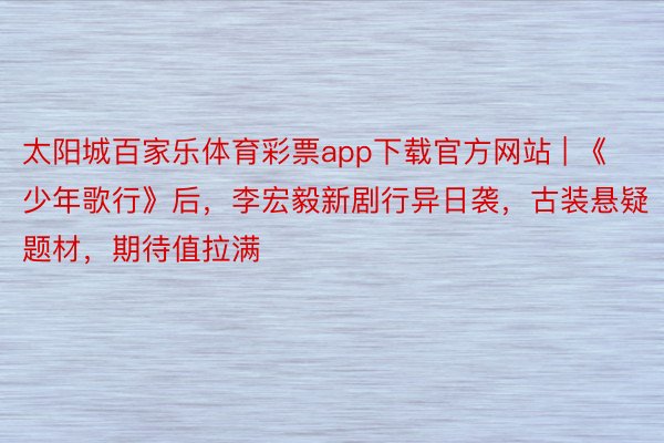 太阳城百家乐体育彩票app下载官方网站 | 《少年歌行》后，李宏毅新剧行异日袭，古装悬疑题材，期待值拉满