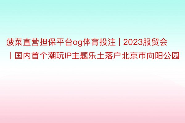 菠菜直营担保平台og体育投注 | 2023服贸会丨国内首个潮玩IP主题乐土落户北京市向阳公园