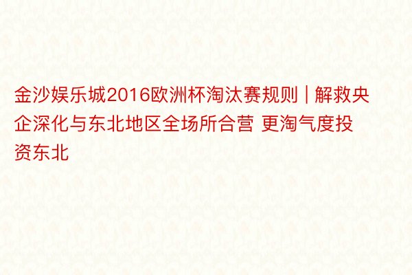 金沙娱乐城2016欧洲杯淘汰赛规则 | 解救央企深化与东北地区全场所合营 更淘气度投资东北