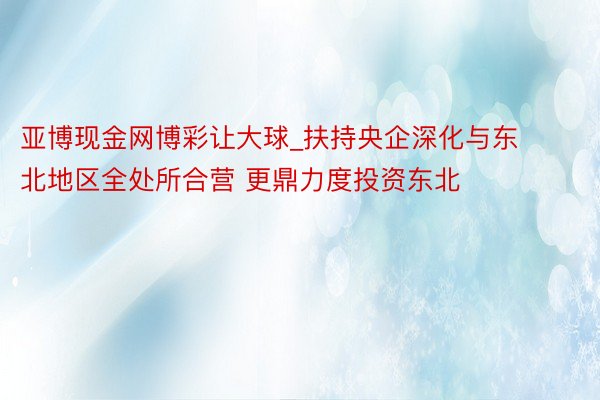 亚博现金网博彩让大球_扶持央企深化与东北地区全处所合营 更鼎力度投资东北