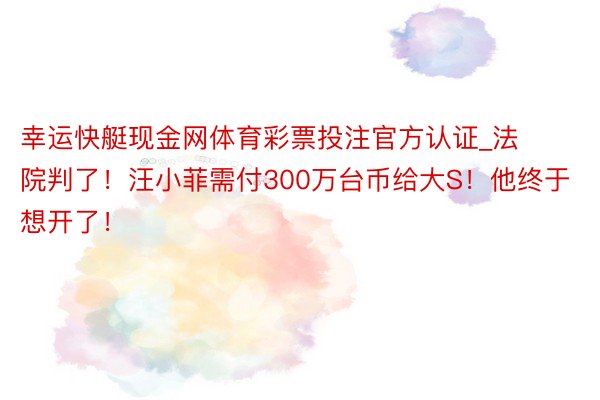 幸运快艇现金网体育彩票投注官方认证_法院判了！汪小菲需付300万台币给大S！他终于想开了！