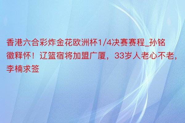 香港六合彩炸金花欧洲杯1/4决赛赛程_孙铭徽释怀！辽篮宿将加盟广厦，33岁人老心不老，李楠求签