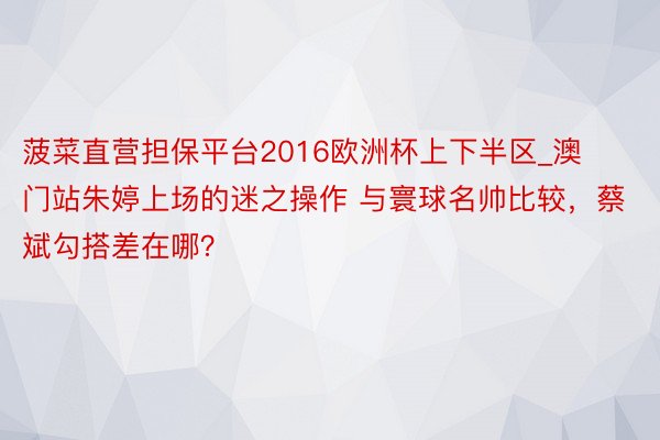 菠菜直营担保平台2016欧洲杯上下半区_澳门站朱婷上场的迷之操作 与寰球名帅比较，蔡斌勾搭差在哪？