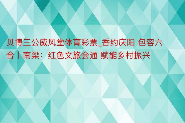 贝博三公威风堂体育彩票_香约庆阳 包容六合丨南梁：红色文旅会通 赋能乡村振兴