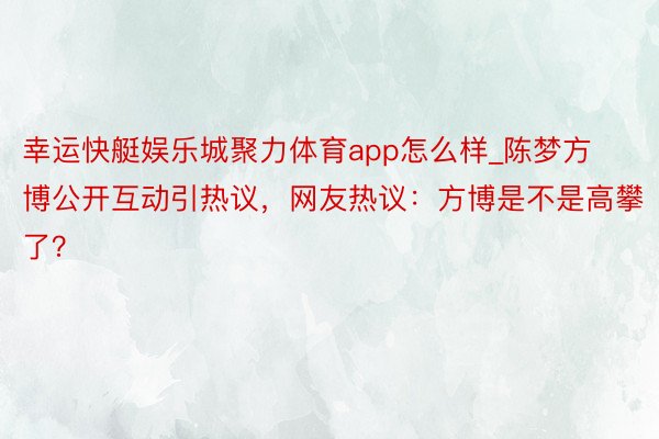 幸运快艇娱乐城聚力体育app怎么样_陈梦方博公开互动引热议，网友热议：方博是不是高攀了？