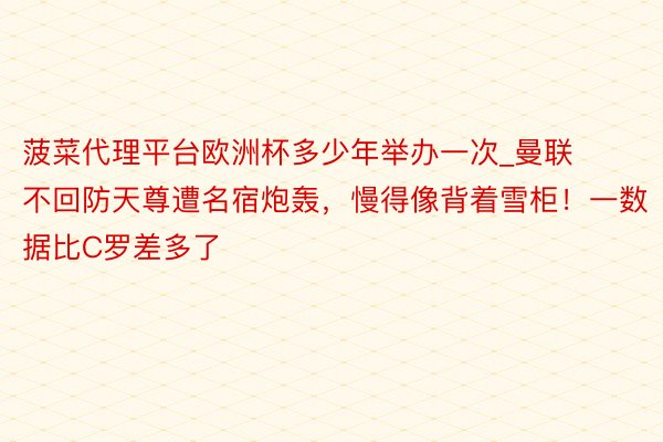 菠菜代理平台欧洲杯多少年举办一次_曼联不回防天尊遭名宿炮轰，慢得像背着雪柜！一数据比C罗差多了