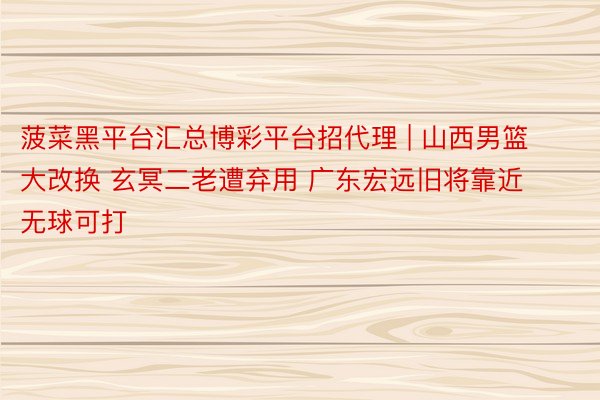 菠菜黑平台汇总博彩平台招代理 | 山西男篮大改换 玄冥二老遭弃用 广东宏远旧将靠近无球可打