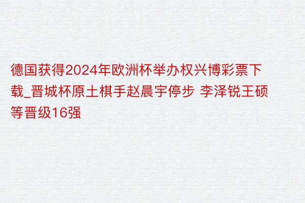 德国获得2024年欧洲杯举办权兴博彩票下载_晋城杯原土棋手赵晨宇停步 李泽锐王硕等晋级16强