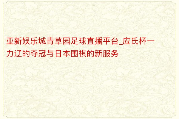 亚新娱乐城青草园足球直播平台_应氏杯一力辽的夺冠与日本围棋的新服务